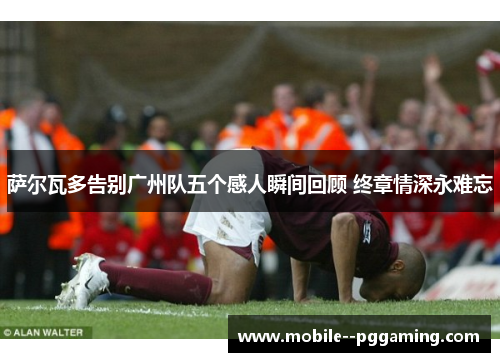 萨尔瓦多告别广州队五个感人瞬间回顾 终章情深永难忘 萨尔瓦多告别广州队五个感人瞬间回顾 终章情深永难忘