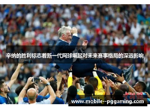 辛纳的胜利标志着新一代网球崛起对未来赛事格局的深远影响 辛纳的胜利标志着新一代网球崛起对未来赛事格局的深远影响