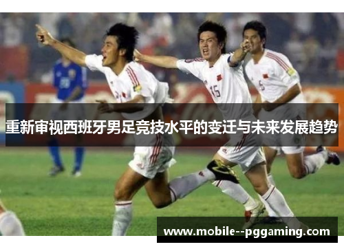 重新审视西班牙男足竞技水平的变迁与未来发展趋势 重新审视西班牙男足竞技水平的变迁与未来发展趋势