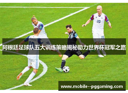 阿根廷足球队五大训练策略揭秘助力世界杯冠军之路 阿根廷足球队五大训练策略揭秘助力世界杯冠军之路