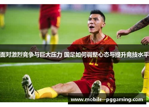 面对激烈竞争与巨大压力 国足如何调整心态与提升竞技水平