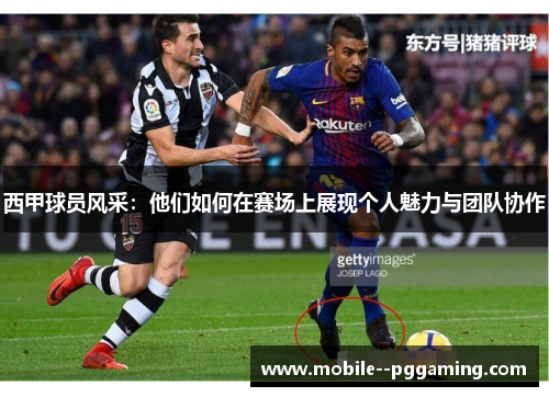 西甲球员风采：他们如何在赛场上展现个人魅力与团队协作