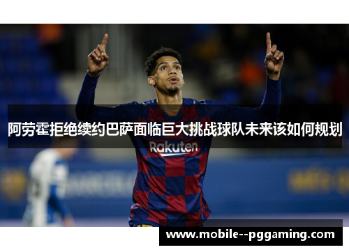 阿劳霍拒绝续约巴萨面临巨大挑战球队未来该如何规划 阿劳霍拒绝续约巴萨面临巨大挑战球队未来该如何规划