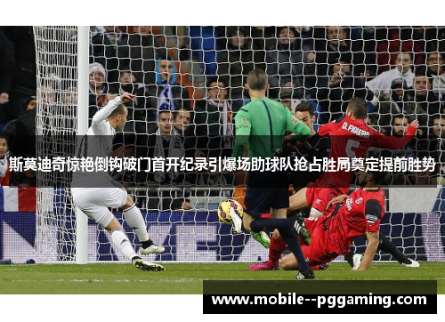 斯莫迪奇惊艳倒钩破门首开纪录引爆场助球队抢占胜局奠定提前胜势 斯莫迪奇惊艳倒钩破门首开纪录引爆场助球队抢占胜局奠定提前胜势