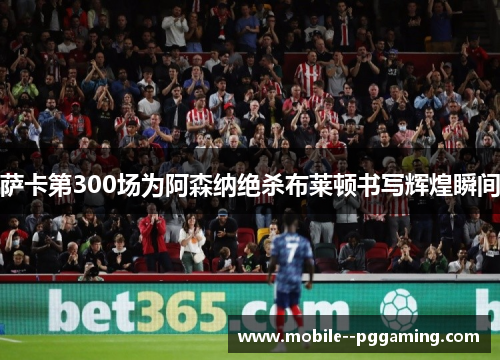 萨卡第300场为阿森纳绝杀布莱顿书写辉煌瞬间