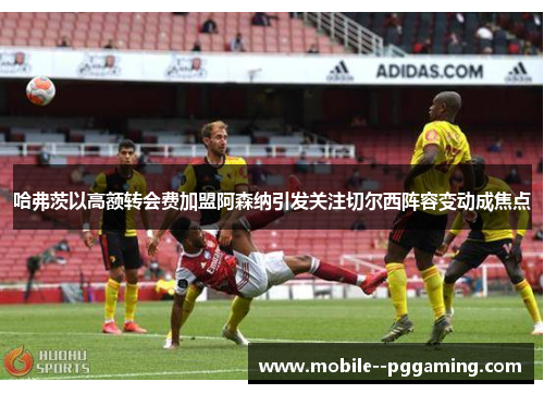 哈弗茨以高额转会费加盟阿森纳引发关注切尔西阵容变动成焦点 哈弗茨以高额转会费加盟阿森纳引发关注切尔西阵容变动成焦点
