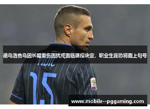 德乌洛费乌因长期重伤困扰或面临退役决定，职业生涯恐将画上句号