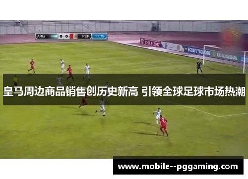 皇马周边商品销售创历史新高 引领全球足球市场热潮 皇马周边商品销售创历史新高 引领全球足球市场热潮